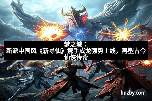 梦之城：新派中国风《新寻仙》携手成龙强势上线，再塑古今仙侠传奇